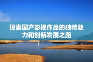 探索国产影视作品的独特魅力和创新发展之路