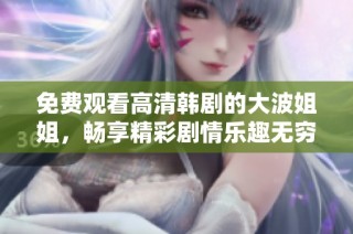 免费观看高清韩剧的大波姐姐，畅享精彩剧情乐趣无穷
