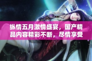 纵情五月激情盛宴，国产精品内容精彩不断，尽情享受视听盛典