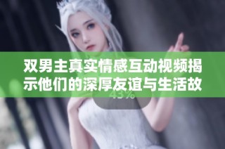 双男主真实情感互动视频揭示他们的深厚友谊与生活故事