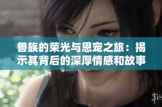 兽族的荣光与恩宠之旅：揭示其背后的深厚情感和故事