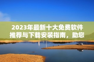 2023年最新十大免费软件推荐与下载安装指南，助您轻松提升工作效率