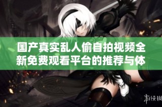 国产真实乱人偷自拍视频全新免费观看平台的推荐与体验分享