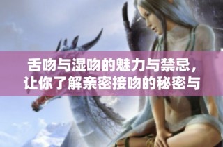 舌吻与湿吻的魅力与禁忌，让你了解亲密接吻的秘密与技巧
