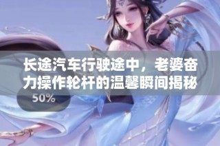 长途汽车行驶途中，老婆奋力操作轮杆的温馨瞬间揭秘