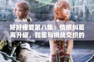 好好疼爱第八集：情感纠葛再升级，甜蜜与挑战交织的感人故事