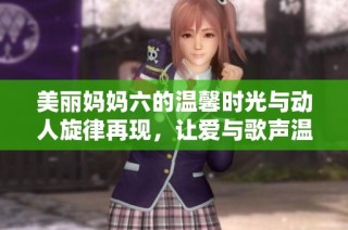 美丽妈妈六的温馨时光与动人旋律再现，让爱与歌声温暖每一个瞬间