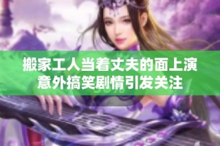 搬家工人当着丈夫的面上演意外搞笑剧情引发关注