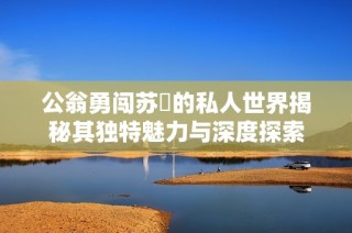 公翁勇闯苏玥的私人世界揭秘其独特魅力与深度探索