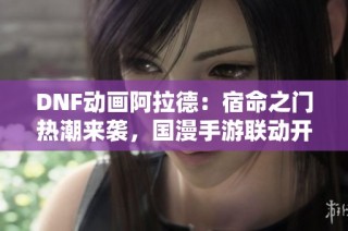 DNF动画阿拉德：宿命之门热潮来袭，国漫手游联动开启新篇章