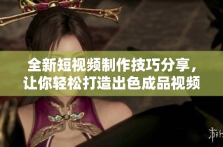 全新短视频制作技巧分享，让你轻松打造出色成品视频