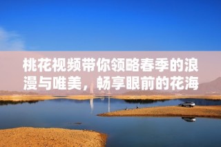 桃花视频带你领略春季的浪漫与唯美，畅享眼前的花海之美
