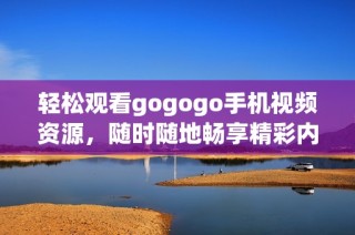 轻松观看gogogo手机视频资源，随时随地畅享精彩内容