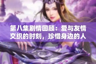 第八集剧情回顾：爱与友情交织的时刻，珍惜身边的人才是最重要的