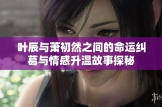 叶辰与萧初然之间的命运纠葛与情感升温故事探秘