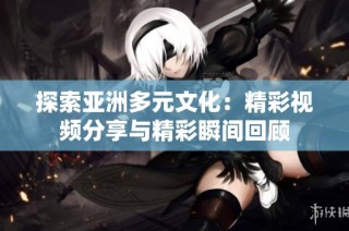 探索亚洲多元文化：精彩视频分享与精彩瞬间回顾
