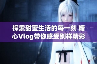探索甜蜜生活的每一刻 糖心Vlog带你感受别样精彩瞬间