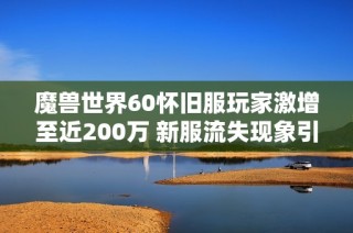 魔兽世界60怀旧服玩家激增至近200万 新服流失现象引发广泛关注