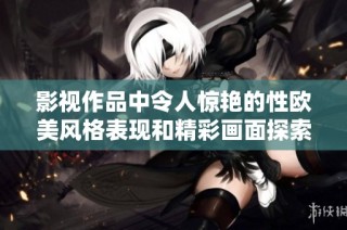 影视作品中令人惊艳的性欧美风格表现和精彩画面探索