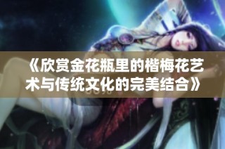《欣赏金花瓶里的楷梅花艺术与传统文化的完美结合》