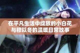 在平凡生活中绽放的小白花与穆以冬的温暖日常故事