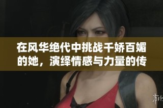 在风华绝代中挑战千娇百媚的她，演绎情感与力量的传奇故事