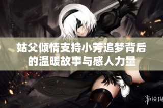 姑父倾情支持小芳追梦背后的温暖故事与感人力量