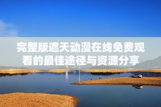 完整版遮天动漫在线免费观看的最佳途径与资源分享