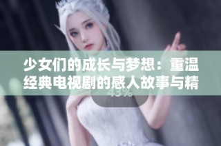 少女们的成长与梦想：重温经典电视剧的感人故事与精彩瞬间