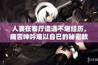 人妻在客厅遭遇不堪经历，痛苦呻吟难以自已的秘密故事