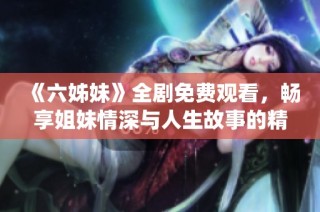 《六姊妹》全剧免费观看，畅享姐妹情深与人生故事的精彩演绎