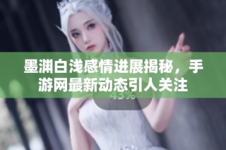 墨渊白浅感情进展揭秘，手游网最新动态引人关注