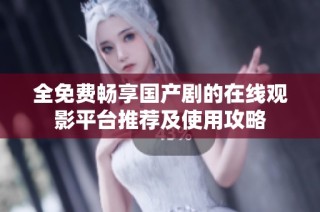 全免费畅享国产剧的在线观影平台推荐及使用攻略