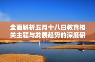 全面解析五月十八日教育相关主题与发展趋势的深度研究与洞察