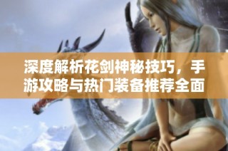 深度解析花剑神秘技巧，手游攻略与热门装备推荐全面指南