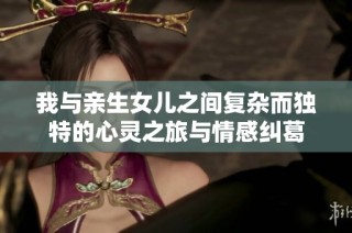 我与亲生女儿之间复杂而独特的心灵之旅与情感纠葛
