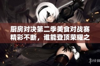 厨房对决第二季美食对战赛精彩不断，谁能登顶荣耀之巅