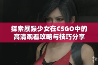 探索暴躁少女在CSGO中的高清观看攻略与技巧分享