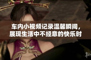车内小视频记录温馨瞬间，展现生活中不经意的快乐时光