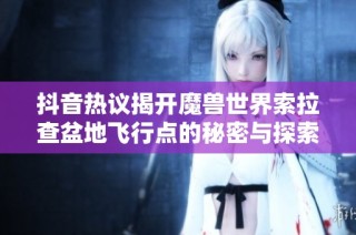抖音热议揭开魔兽世界索拉查盆地飞行点的秘密与探索之旅