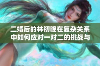 二婚后的林初晚在复杂关系中如何应对一对二的挑战与成长