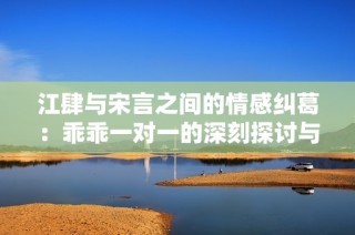 江肆与宋言之间的情感纠葛：乖乖一对一的深刻探讨与反思