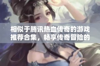 相似于腾讯热血传奇的游戏推荐合集，畅享传奇冒险的精彩之旅