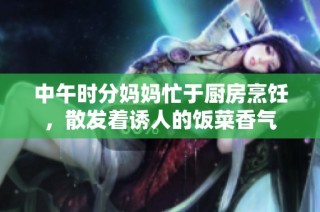中午时分妈妈忙于厨房烹饪，散发着诱人的饭菜香气