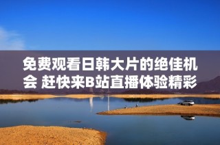免费观看日韩大片的绝佳机会 赶快来B站直播体验精彩内容