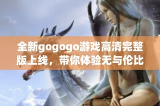 全新gogogo游戏高清完整版上线，带你体验无与伦比的游戏乐趣与精彩内容