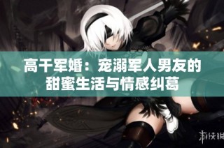 高干军婚：宠溺军人男友的甜蜜生活与情感纠葛