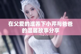 在父爱的滋养下小芹与爸爸的温馨故事分享