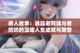 感人故事：暴躁老阿姨与老奶奶的温暖人生成就与荣誉回顾
