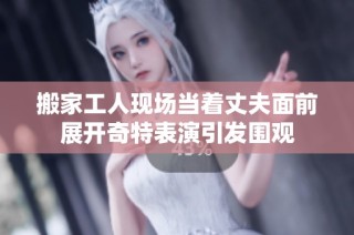搬家工人现场当着丈夫面前展开奇特表演引发围观